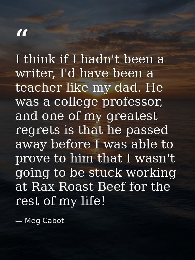 I think if I hadn't been a writer, I'd have been a teacher like my dad. He was a college professor, and one of my greate — Meg Cabot