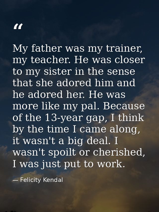 My father was my trainer, my teacher. He was closer to my sister in the sense that she adored him and he adored her. He  — Felicity Kendal
