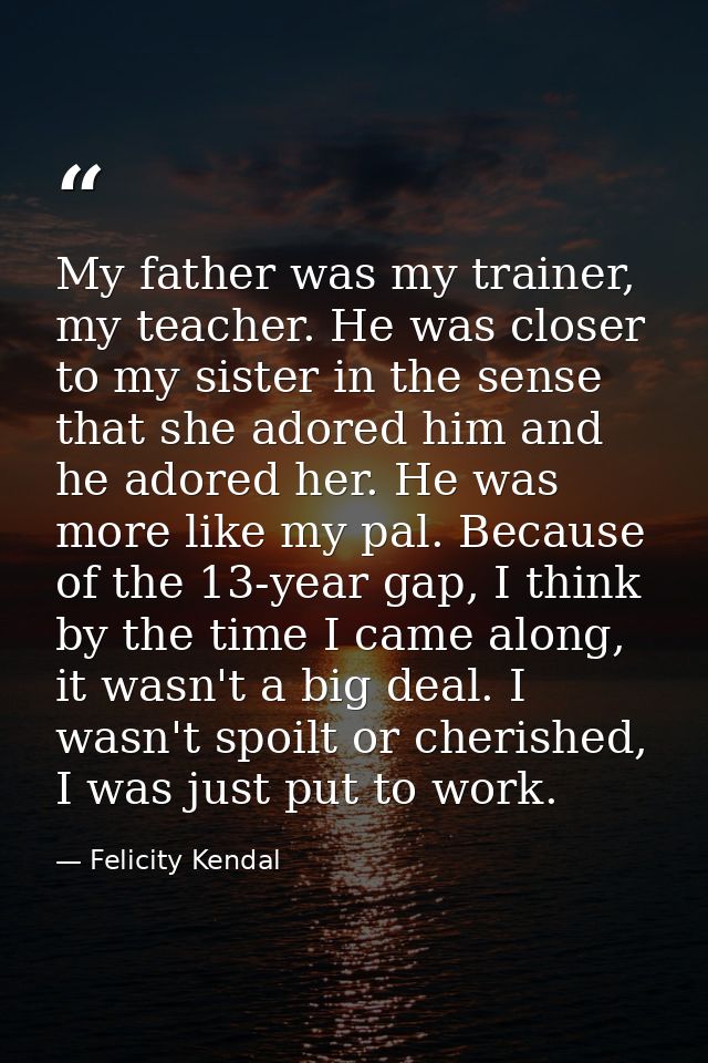 My father was my trainer, my teacher. He was closer to my sister in the sense that she adored him and he adored her. He  — Felicity Kendal