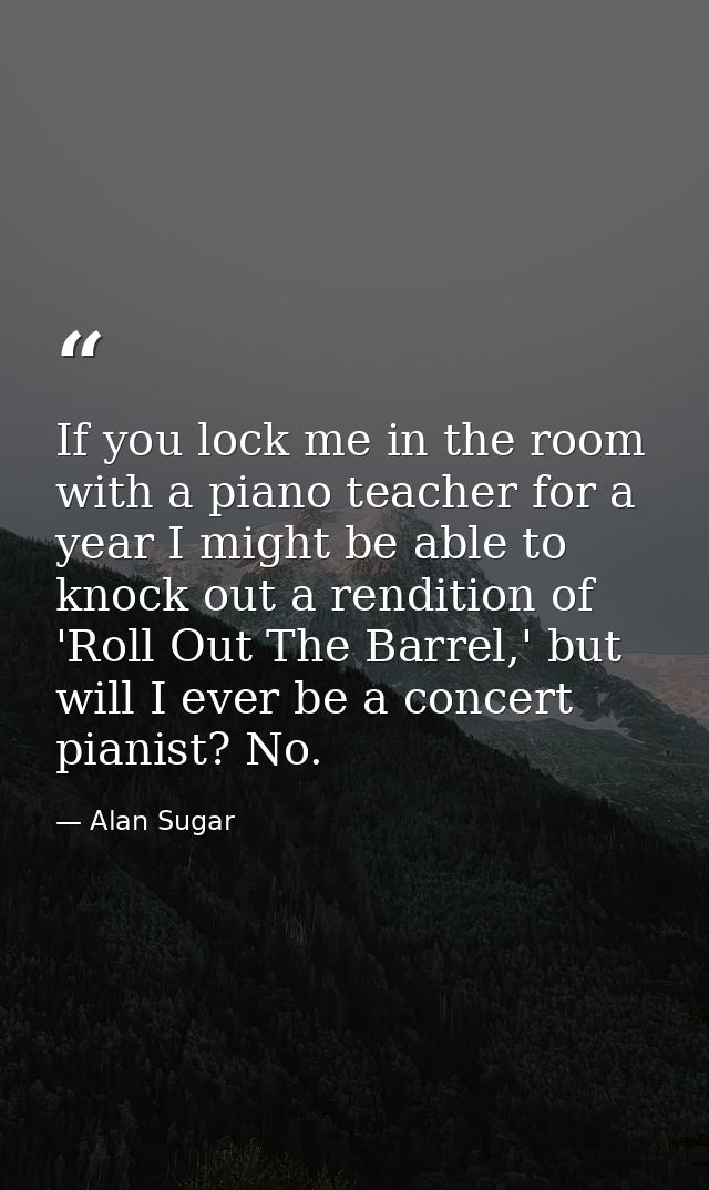 If you lock me in the room with a piano teacher for a year I might be able to knock out a rendition of 'Roll Out The Bar — Alan Sugar