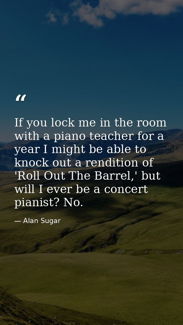 If you lock me in the room with a piano teacher for a year I might be able to knock out a rendition of 'Roll Out The Bar — Alan Sugar
