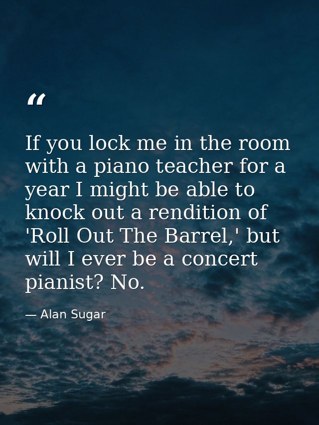 If you lock me in the room with a piano teacher for a year I might be able to knock out a rendition of 'Roll Out The Bar — Alan Sugar
