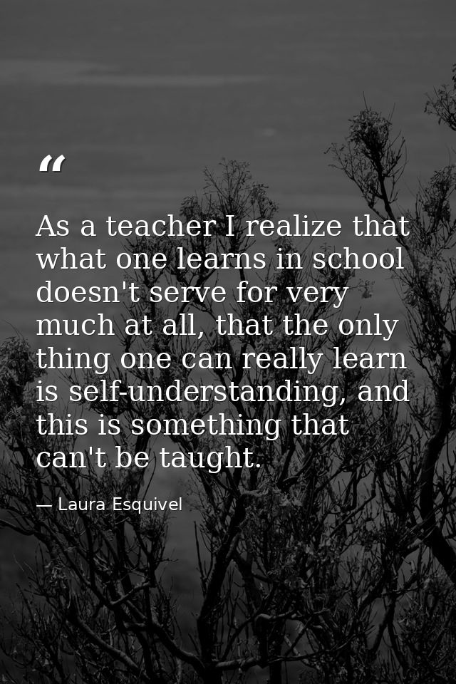 As a teacher I realize that what one learns in school doesn't serve for very much at all, that the only thing one can re — Laura Esquivel