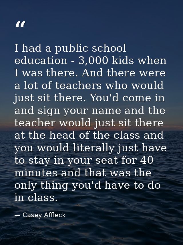 I had a public school education - 3,000 kids when I was there. And there were a lot of teachers who would just sit there — Casey Affleck