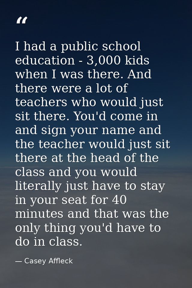 I had a public school education - 3,000 kids when I was there. And there were a lot of teachers who would just sit there — Casey Affleck