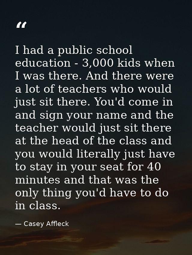 I had a public school education - 3,000 kids when I was there. And there were a lot of teachers who would just sit there — Casey Affleck