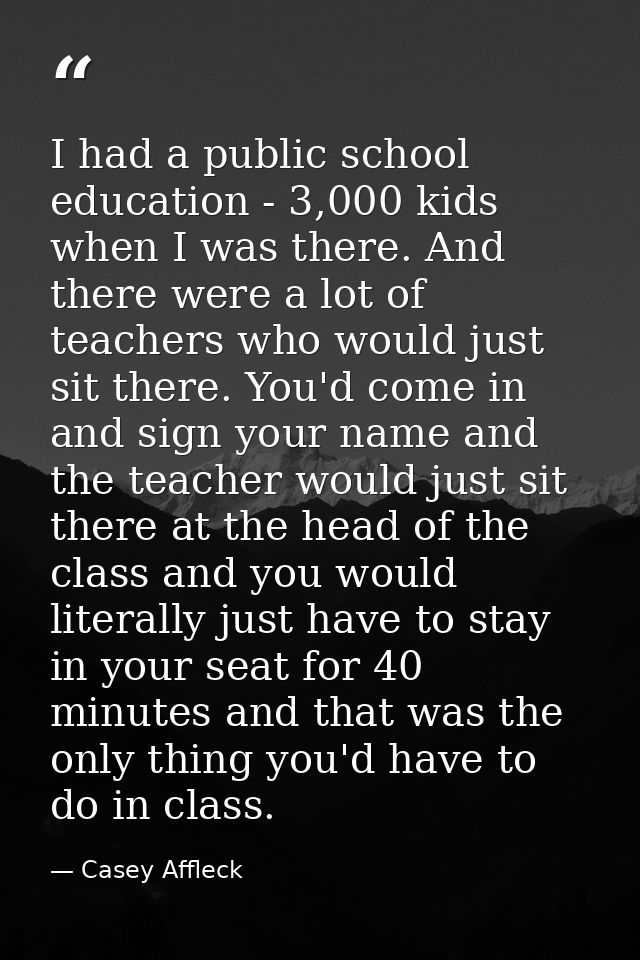 I had a public school education - 3,000 kids when I was there. And there were a lot of teachers who would just sit there — Casey Affleck