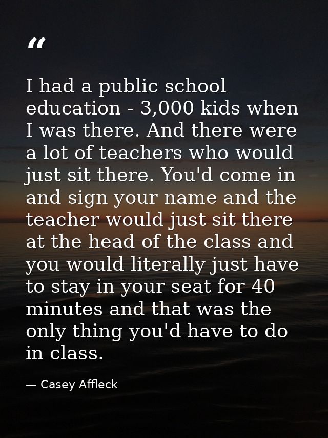 I had a public school education - 3,000 kids when I was there. And there were a lot of teachers who would just sit there — Casey Affleck