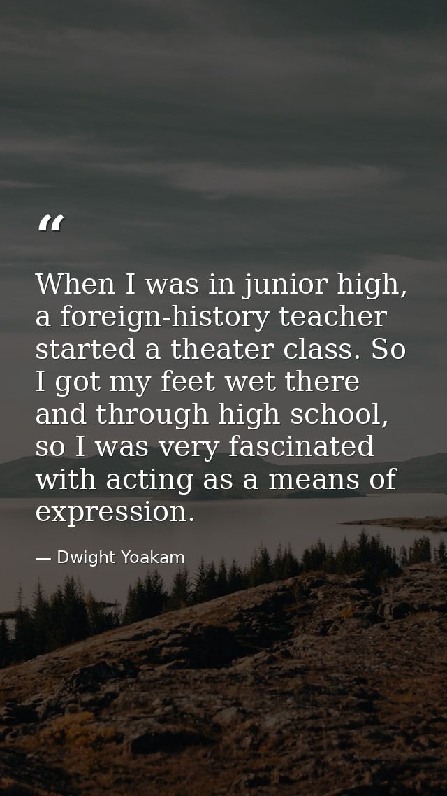 When I was in junior high, a foreign-history teacher started a theater class. So I got my feet wet there and through hig — Dwight Yoakam