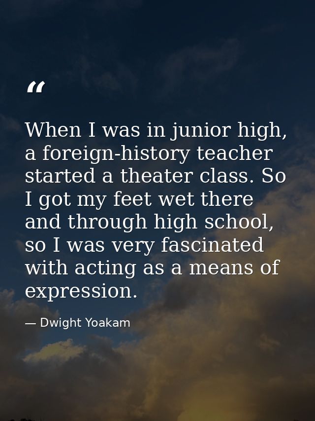 When I was in junior high, a foreign-history teacher started a theater class. So I got my feet wet there and through hig — Dwight Yoakam