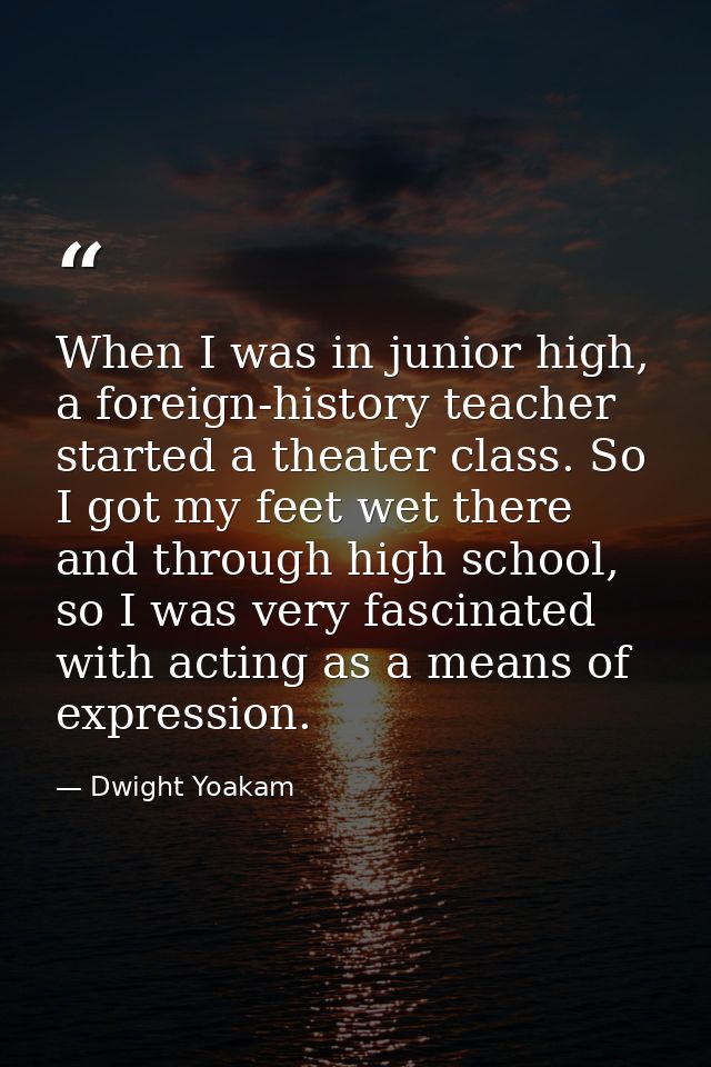 When I was in junior high, a foreign-history teacher started a theater class. So I got my feet wet there and through hig — Dwight Yoakam