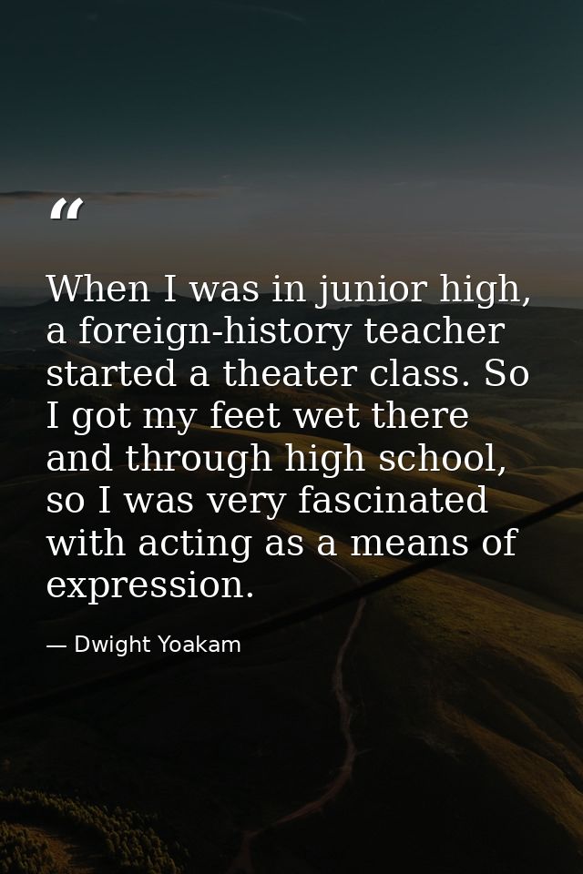 When I was in junior high, a foreign-history teacher started a theater class. So I got my feet wet there and through hig — Dwight Yoakam