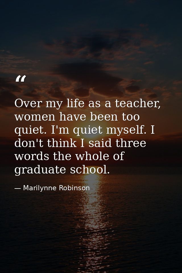 Over my life as a teacher, women have been too quiet. I'm quiet myself. I don't think I said three words the whole of gr — Marilynne Robinson