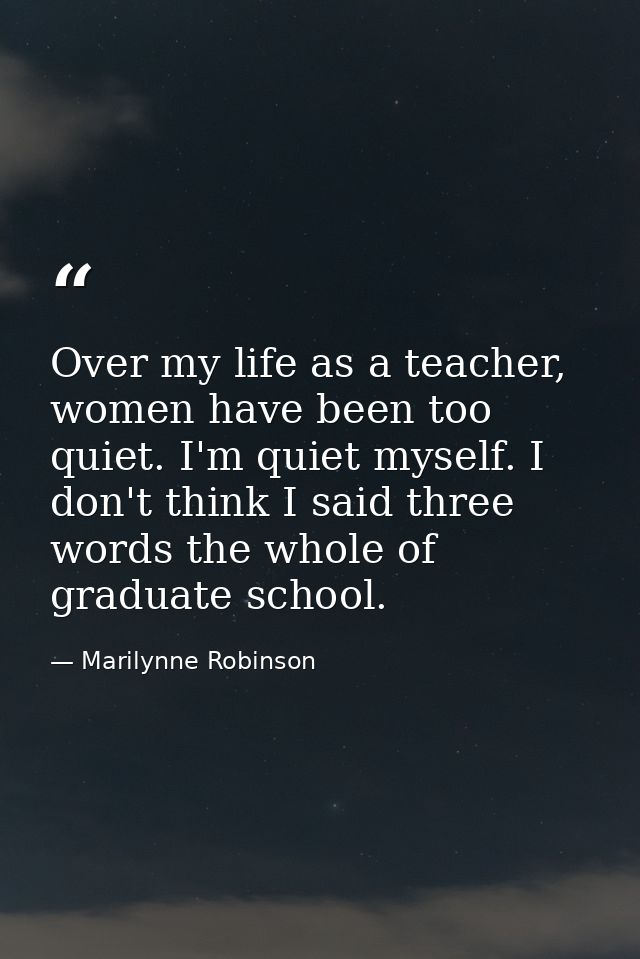 Over my life as a teacher, women have been too quiet. I'm quiet myself. I don't think I said three words the whole of gr — Marilynne Robinson