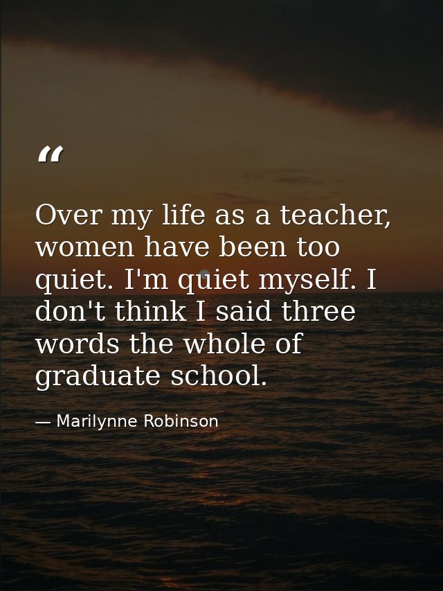 Over my life as a teacher, women have been too quiet. I'm quiet myself. I don't think I said three words the whole of gr — Marilynne Robinson