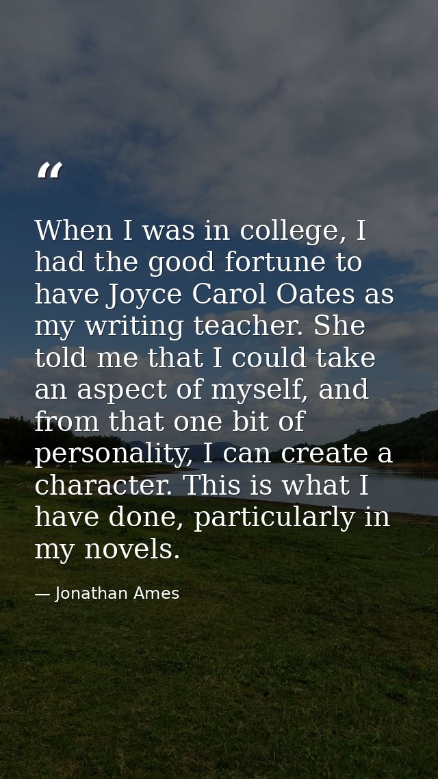 When I was in college, I had the good fortune to have Joyce Carol Oates as my writing teacher. She told me that I could  — Jonathan Ames