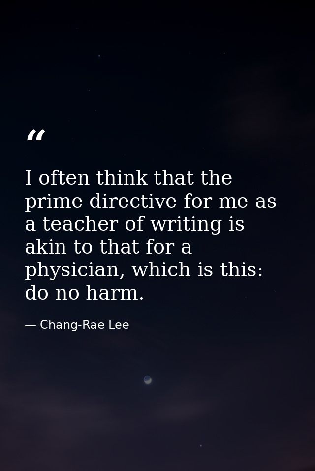 I often think that the prime directive for me as a teacher of writing is akin to that for a physician, which is this: do — Chang-Rae Lee