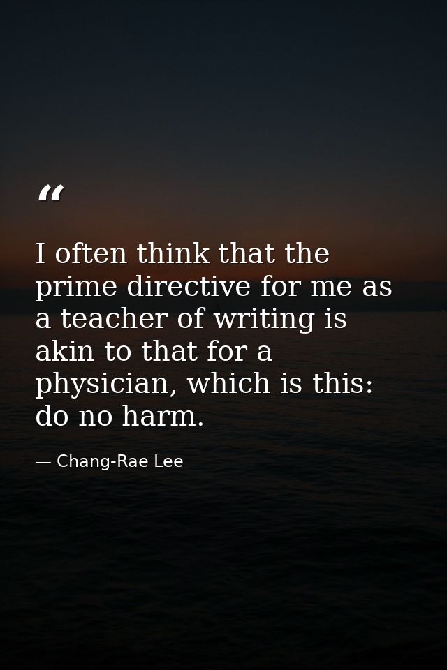 I often think that the prime directive for me as a teacher of writing is akin to that for a physician, which is this: do — Chang-Rae Lee