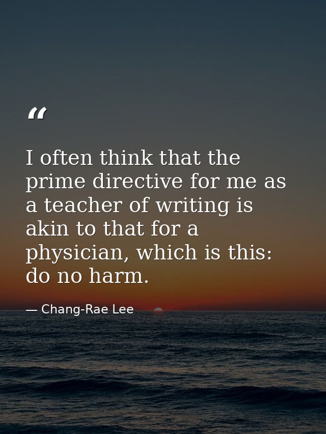 I often think that the prime directive for me as a teacher of writing is akin to that for a physician, which is this: do — Chang-Rae Lee