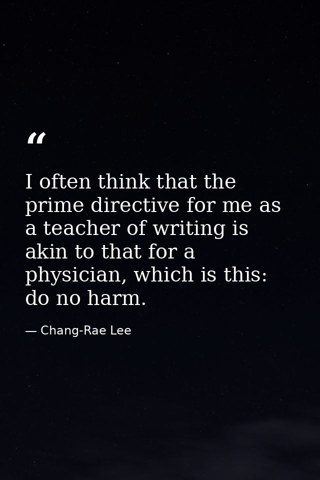 I often think that the prime directive for me as a teacher of writing is akin to that for a physician, which is this: do — Chang-Rae Lee