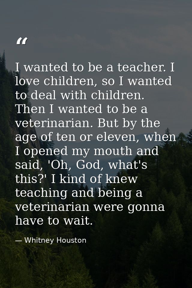 I wanted to be a teacher. I love children, so I wanted to deal with children. Then I wanted to be a veterinarian. But by — Whitney Houston