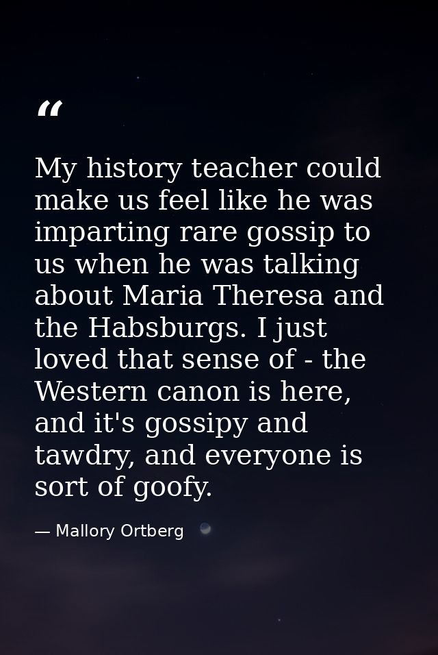 My history teacher could make us feel like he was imparting rare gossip to us when he was talking about Maria Theresa an — Mallory Ortberg
