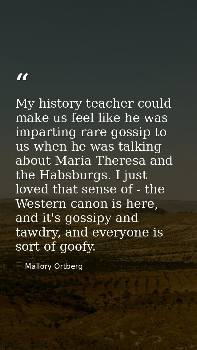 My history teacher could make us feel like he was imparting rare gossip to us when he was talking about Maria Theresa an — Mallory Ortberg