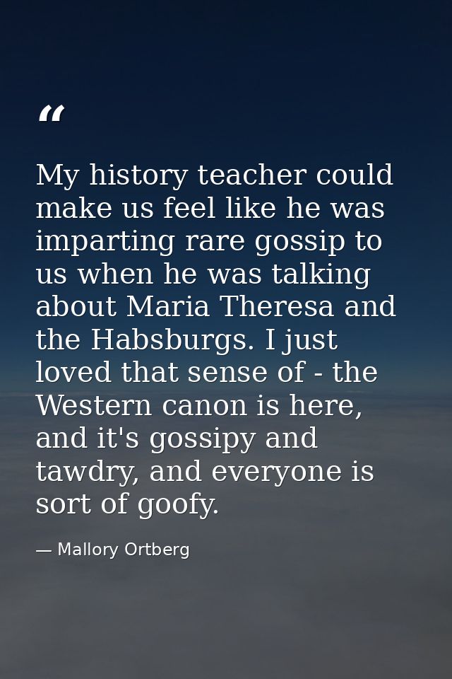 My history teacher could make us feel like he was imparting rare gossip to us when he was talking about Maria Theresa an — Mallory Ortberg