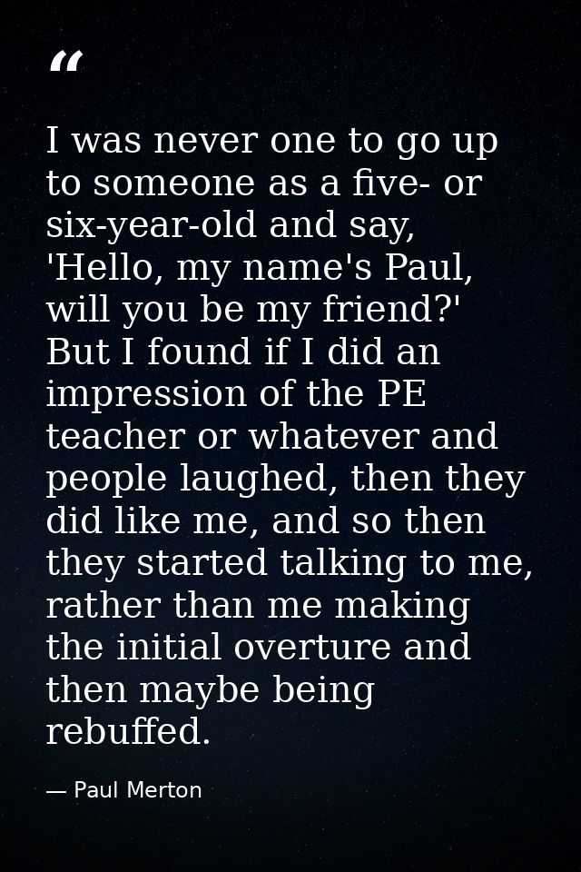 I was never one to go up to someone as a five- or six-year-old and say, 'Hello, my name's Paul, will you be my friend?'  — Paul Merton