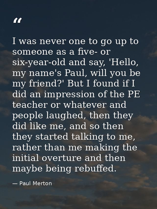 I was never one to go up to someone as a five- or six-year-old and say, 'Hello, my name's Paul, will you be my friend?'  — Paul Merton