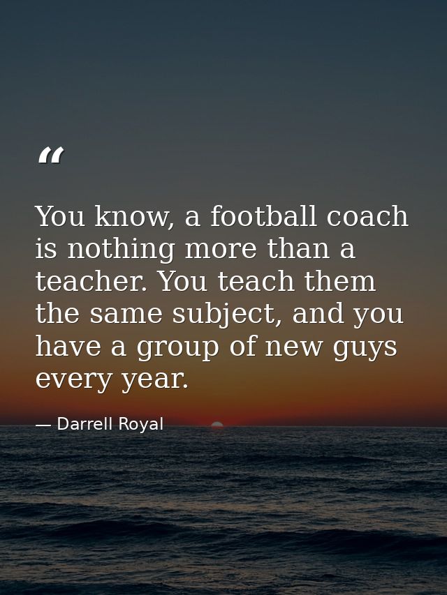 You know, a football coach is nothing more than a teacher. You teach them the same subject, and you have a group of new  — Darrell Royal