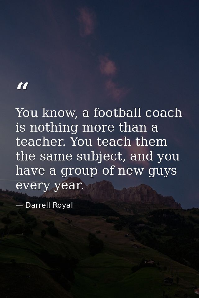 You know, a football coach is nothing more than a teacher. You teach them the same subject, and you have a group of new  — Darrell Royal