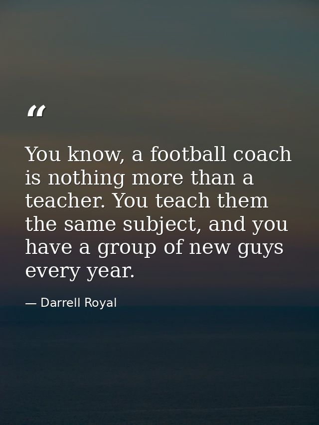 You know, a football coach is nothing more than a teacher. You teach them the same subject, and you have a group of new  — Darrell Royal