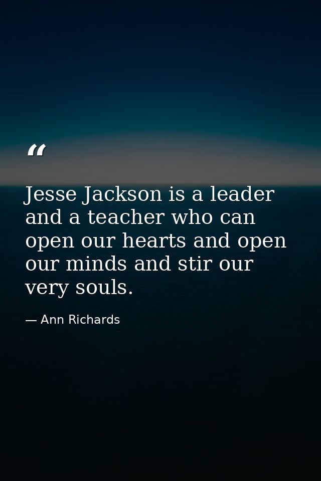Jesse Jackson is a leader and a teacher who can open our hearts and open our minds and stir our very souls. — Ann Richards