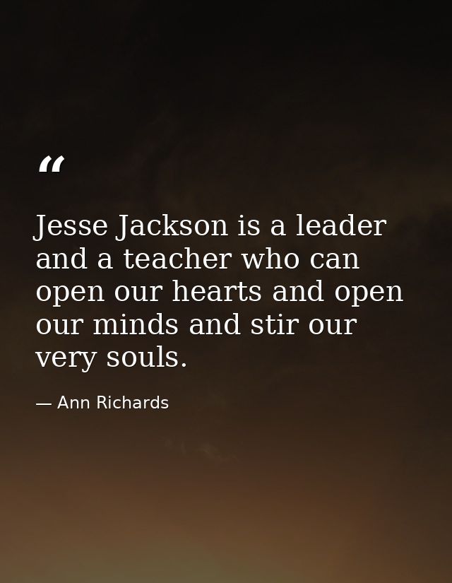 Jesse Jackson is a leader and a teacher who can open our hearts and open our minds and stir our very souls. — Ann Richards