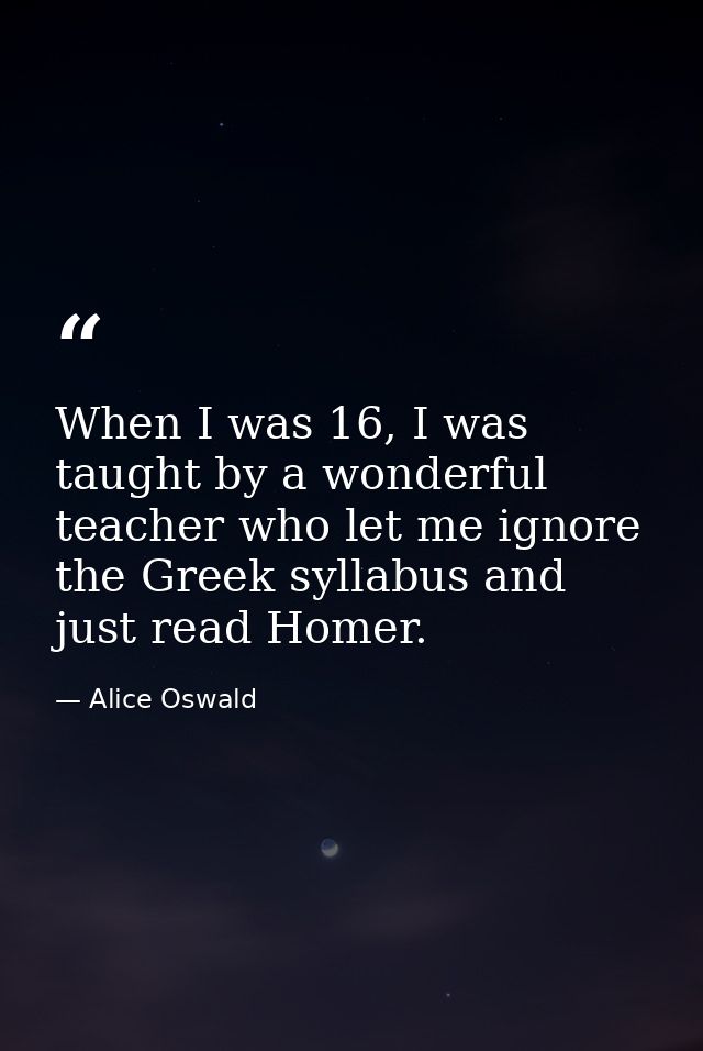 When I was 16, I was taught by a wonderful teacher who let me ignore the Greek syllabus and just read Homer. — Alice Oswald