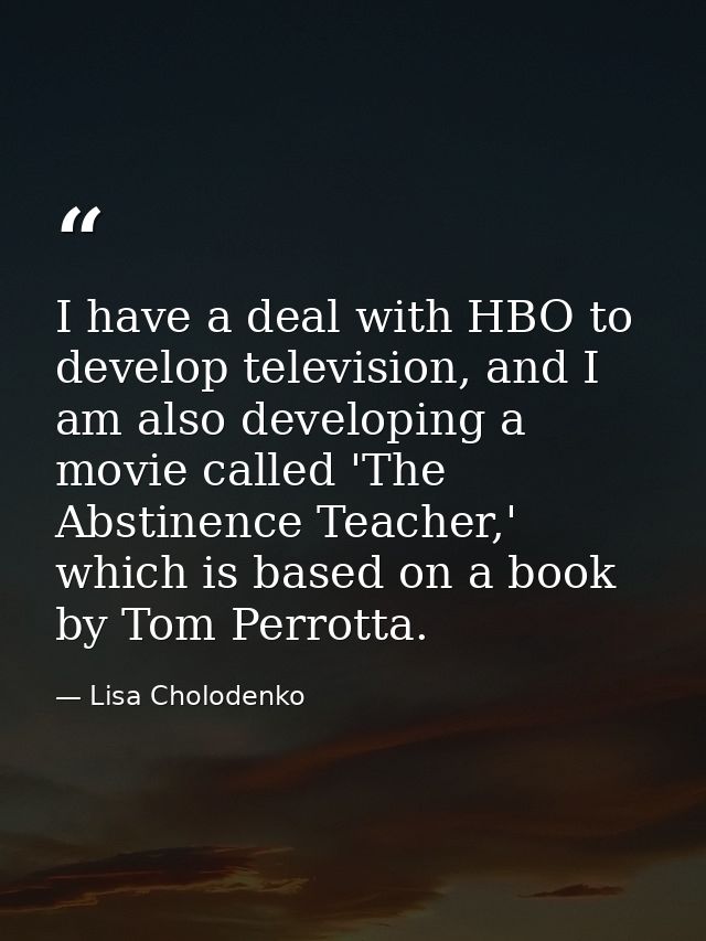 I have a deal with HBO to develop television, and I am also developing a movie called 'The Abstinence Teacher,' which is — Lisa Cholodenko