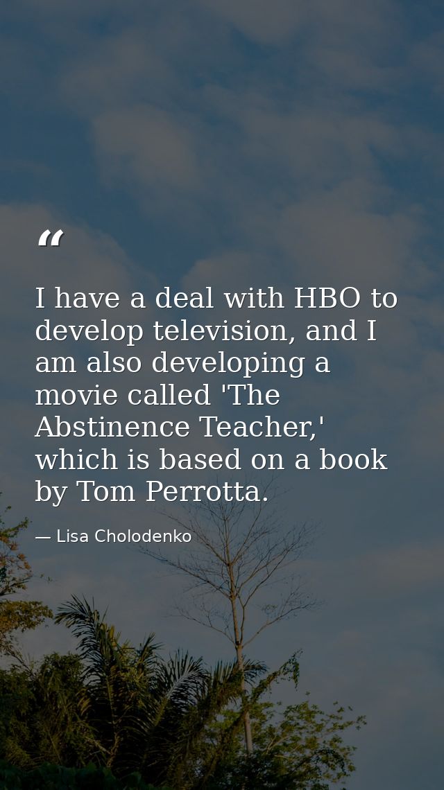 I have a deal with HBO to develop television, and I am also developing a movie called 'The Abstinence Teacher,' which is — Lisa Cholodenko