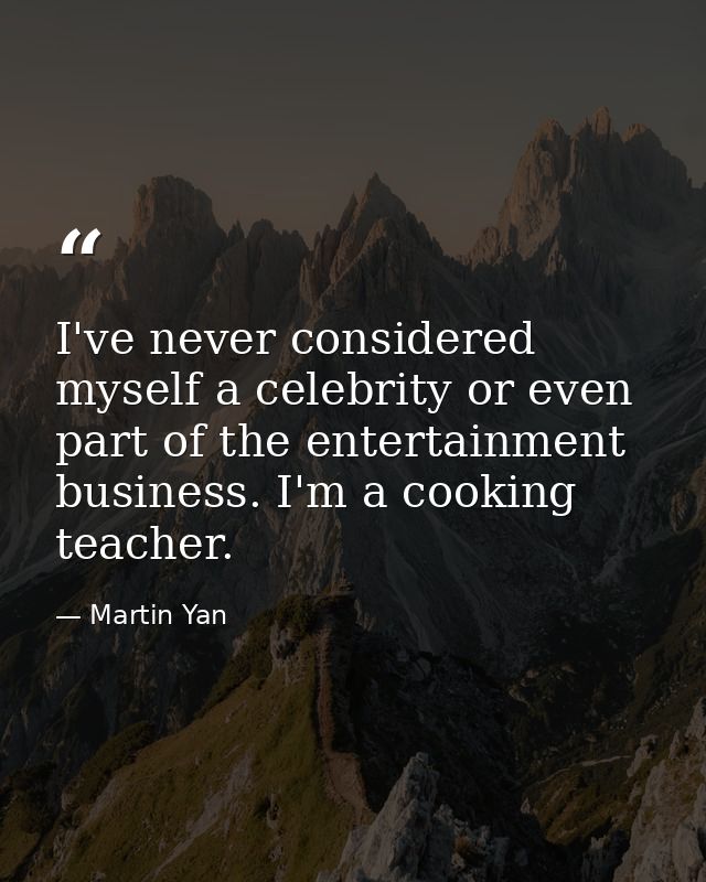 I've never considered myself a celebrity or even part of the entertainment business. I'm a cooking teacher. — Martin Yan