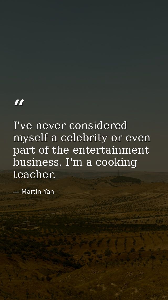 I've never considered myself a celebrity or even part of the entertainment business. I'm a cooking teacher. — Martin Yan