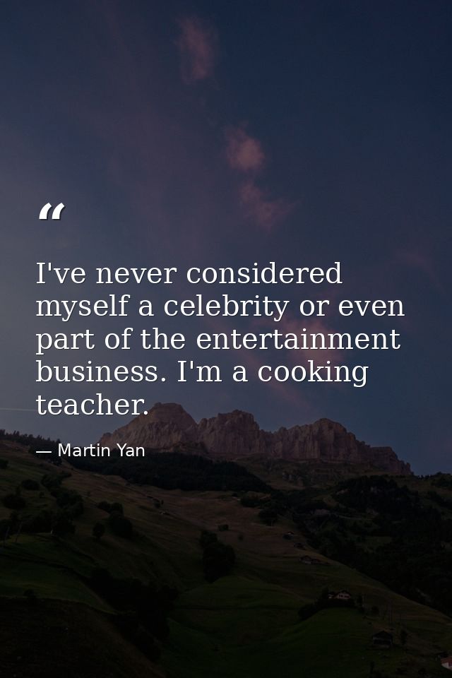 I've never considered myself a celebrity or even part of the entertainment business. I'm a cooking teacher. — Martin Yan