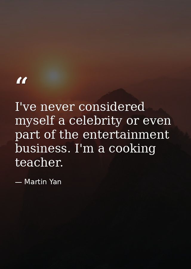 I've never considered myself a celebrity or even part of the entertainment business. I'm a cooking teacher. — Martin Yan