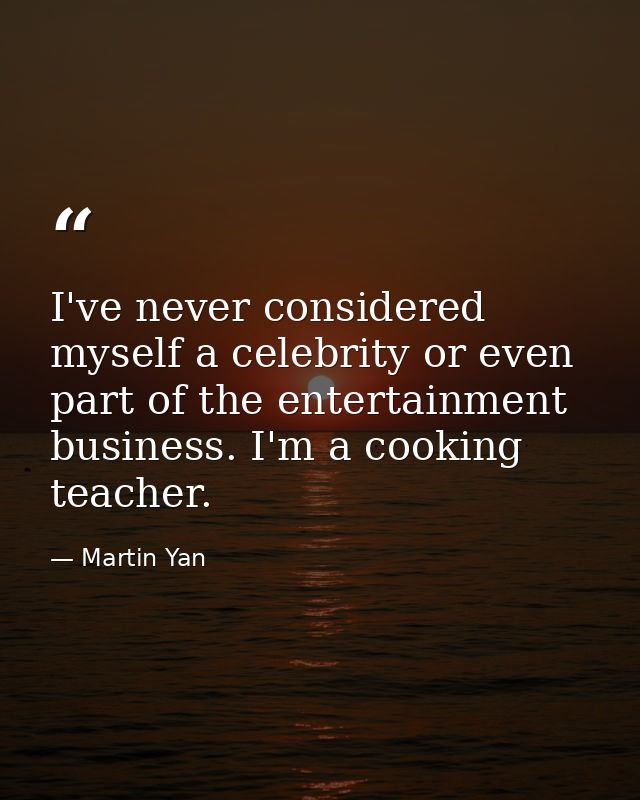 I've never considered myself a celebrity or even part of the entertainment business. I'm a cooking teacher. — Martin Yan