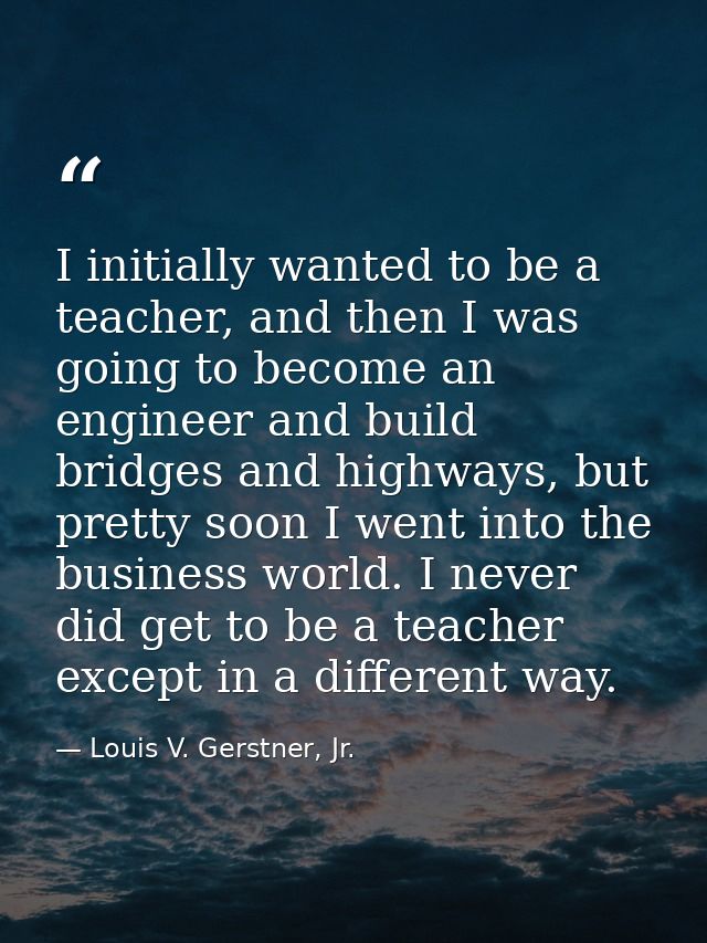 I initially wanted to be a teacher, and then I was going to become an engineer and build bridges and highways, but prett — Louis V. Gerstner, Jr.