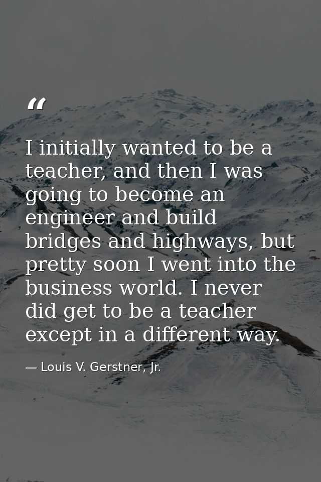 I initially wanted to be a teacher, and then I was going to become an engineer and build bridges and highways, but prett — Louis V. Gerstner, Jr.
