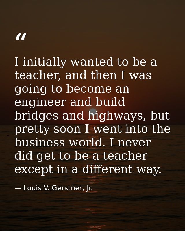 I initially wanted to be a teacher, and then I was going to become an engineer and build bridges and highways, but prett — Louis V. Gerstner, Jr.
