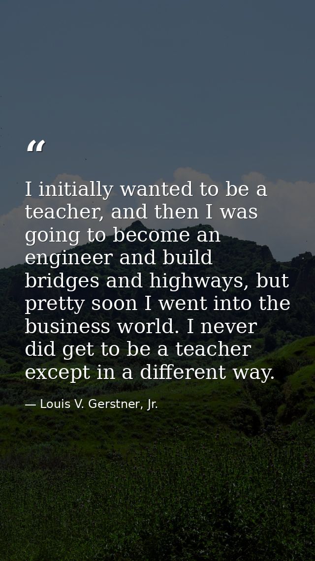 I initially wanted to be a teacher, and then I was going to become an engineer and build bridges and highways, but prett — Louis V. Gerstner, Jr.