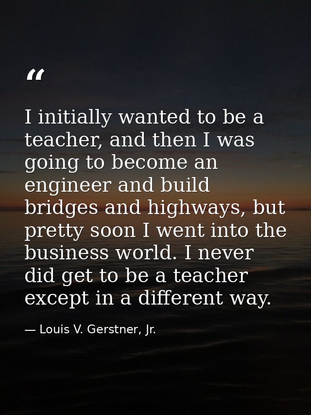 I initially wanted to be a teacher, and then I was going to become an engineer and build bridges and highways, but prett — Louis V. Gerstner, Jr.
