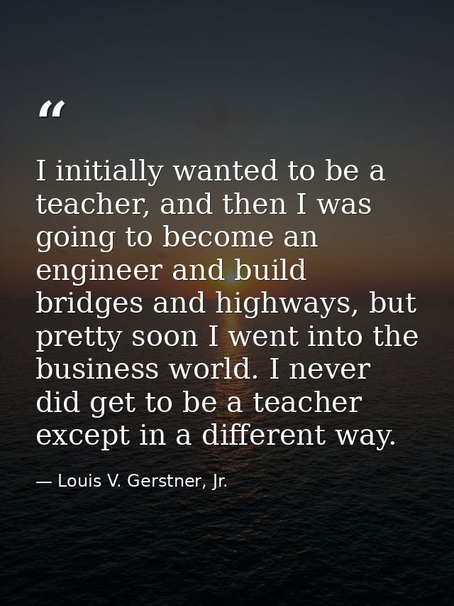 I initially wanted to be a teacher, and then I was going to become an engineer and build bridges and highways, but prett — Louis V. Gerstner, Jr.