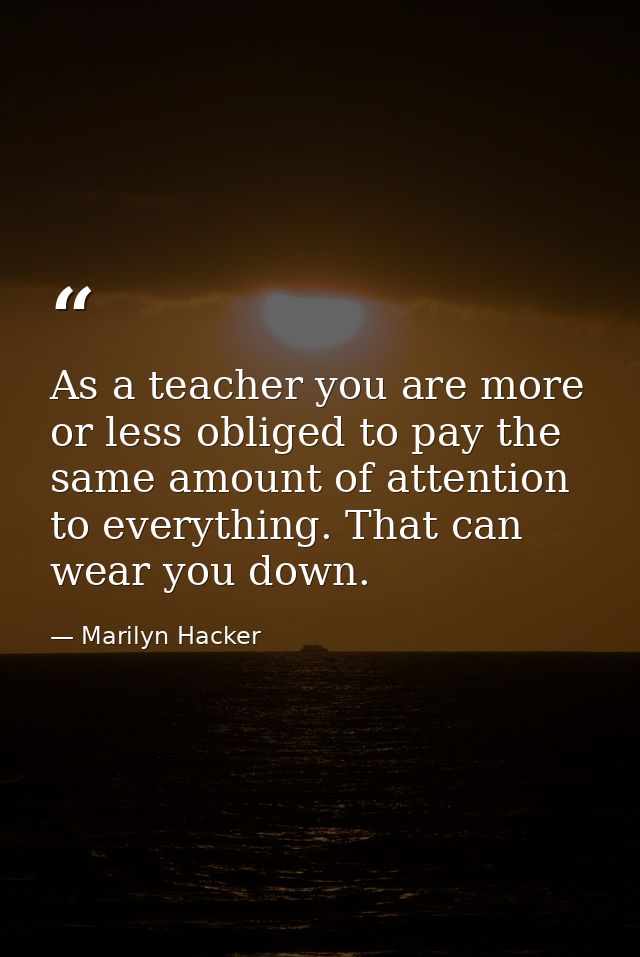 As a teacher you are more or less obliged to pay the same amount of attention to everything. That can wear you down. — Marilyn Hacker